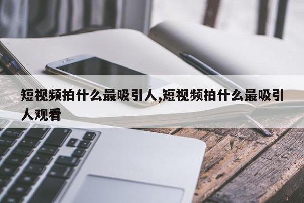 短视频拍什么最吸引人,短视频拍什么最吸引人观看