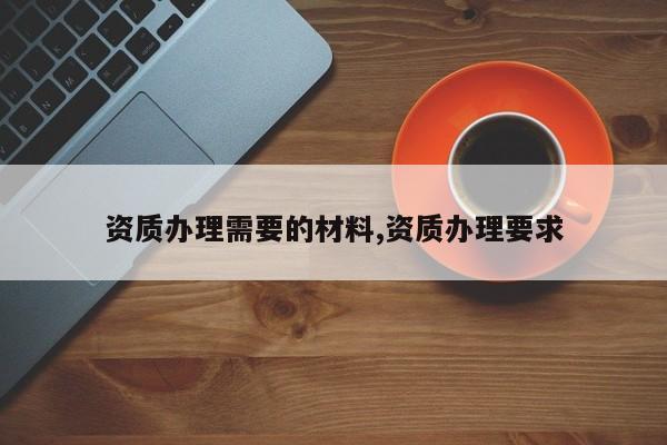 资质办理需要的材料,资质办理要求
