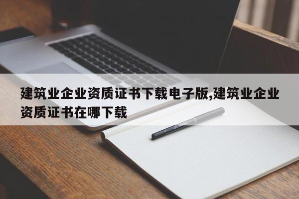 建筑业企业资质证书下载电子版,建筑业企业资质证书在哪下载