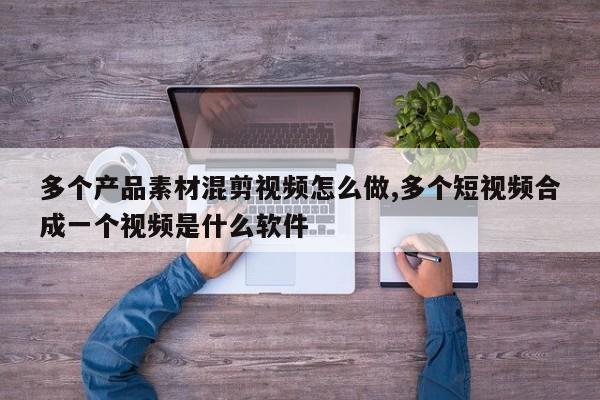 多个产品素材混剪视频怎么做,多个短视频合成一个视频是什么软件