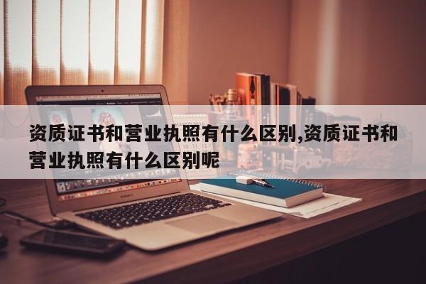 资质证书和营业执照有什么区别,资质证书和营业执照有什么区别呢