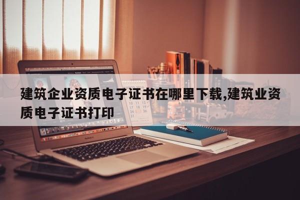 建筑企业资质电子证书在哪里下载,建筑业资质电子证书打印