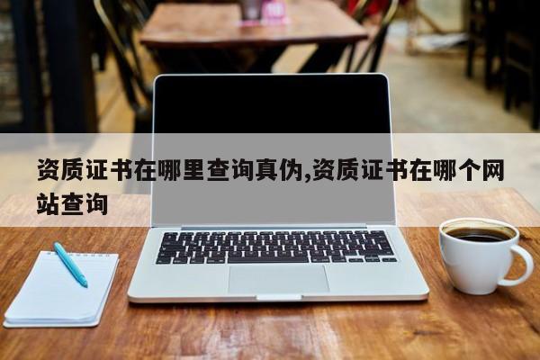 资质证书在哪里查询真伪,资质证书在哪个网站查询