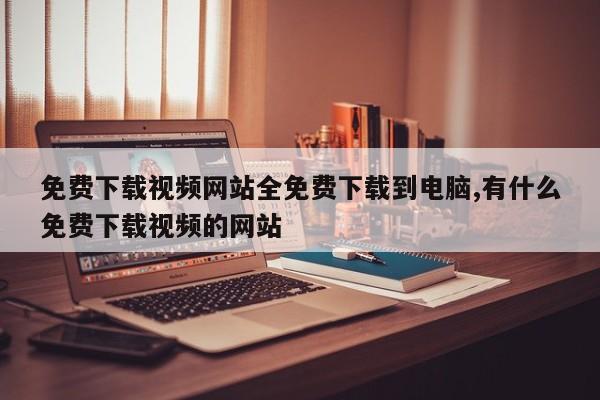 免费下载视频网站全免费下载到电脑,有什么免费下载视频的网站