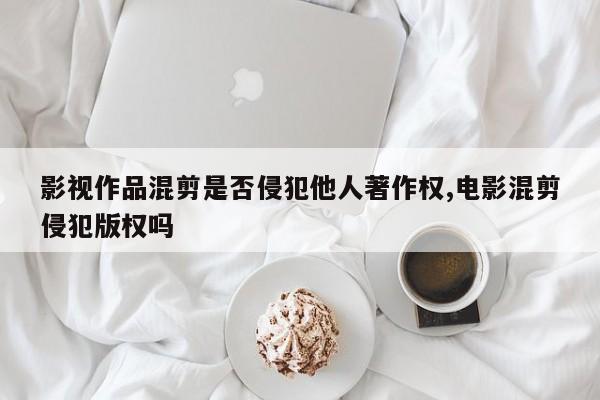 影视作品混剪是否侵犯他人著作权,电影混剪侵犯版权吗