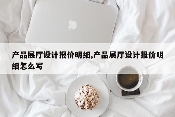 产品展厅设计报价明细,产品展厅设计报价明细怎么写