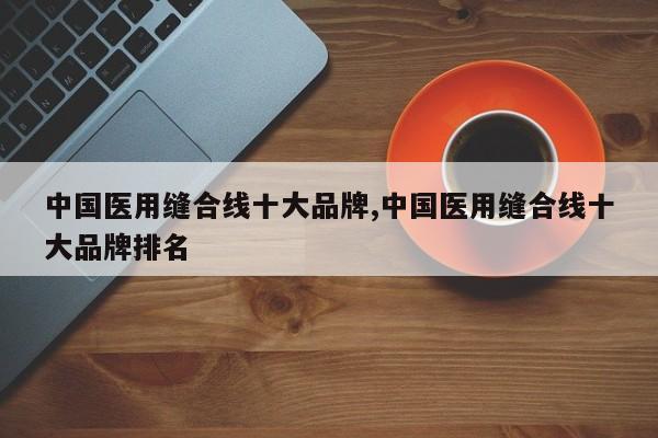 中国医用缝合线十大品牌,中国医用缝合线十大品牌排名