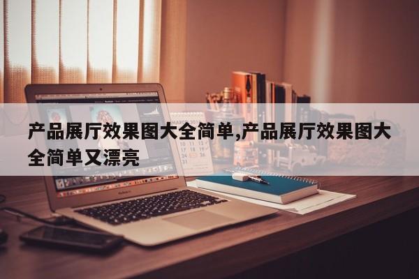 产品展厅效果图大全简单,产品展厅效果图大全简单又漂亮